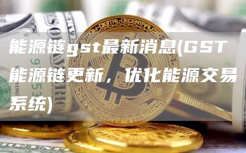 能源链gst最新消息 - GST能源链更新，优化能源交易系统